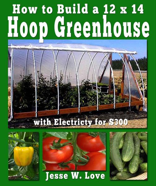 Jesse W. Love. How to Build a 12 x 14 Hoop Greenhouse with Electricity for $300